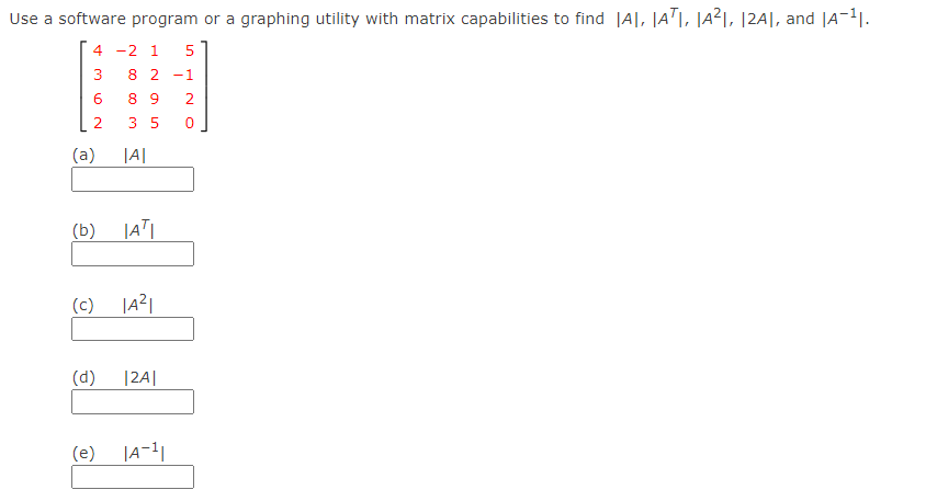 Use a software program or a graphing utility with matrix capabilities to find |A|, JAT|, |A²1, 12A|, and |A-11.
4 -2 1
3
8 2
-1
6.
8 9
2.
2
3 5
(a)
|A|
(b)
(c)
|a²|
(d)
|24|
(e)
LO
