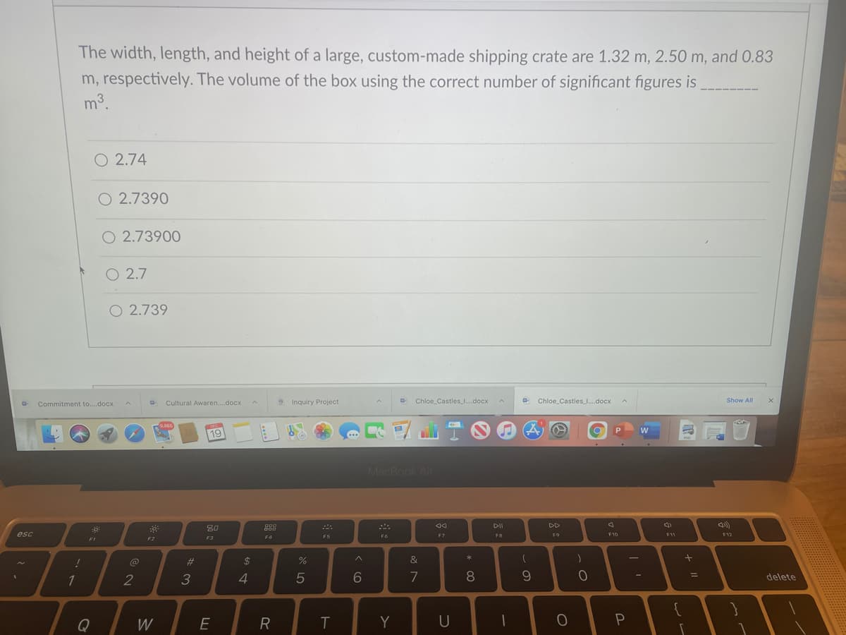 The width, length, and height of a large, custom-made shipping crate are 1.32 m, 2.50 m, and 0.83
m, respectively. The volume of the box using the correct number of significant figures is
m3
O 2.74
O 2.7390
O 2.73900
O 2.7
O 2.739
Commitment to...docx
Cultural Awaren..docx
S Inquiry Project
Chloe_Castles .docx
Chloe Castles I.docx
Show All
9,865
19
MacBook Air
888
DII
DD
O00
80
esc
F6
F7
FB
F9
F10
F11
F12
F2
F3
F4
F5
FI
23
2$
&
1
4
6
7
8
delete
Q
W
E
R
T
Y
U
* C0
