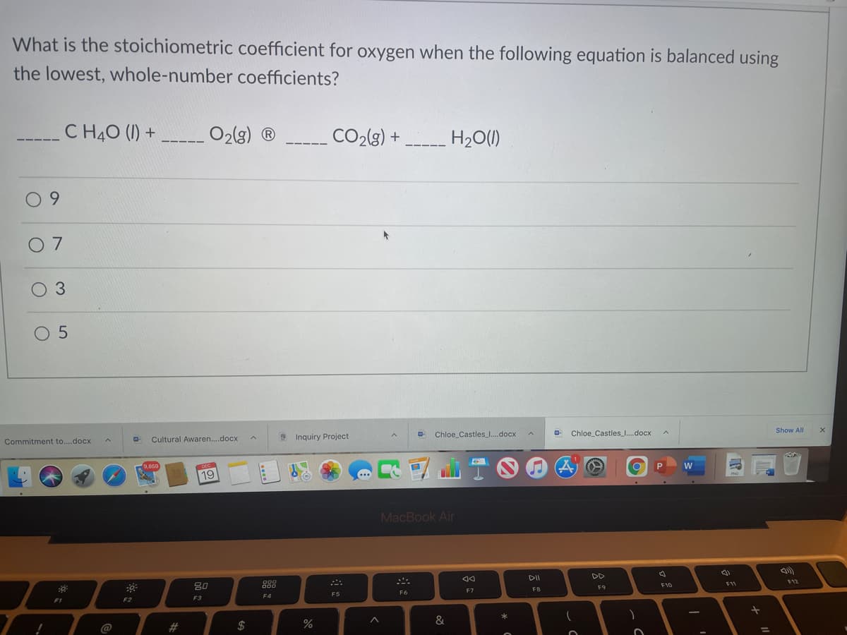 What is the stoichiometric coefficient for oxygen when the following equation is balanced using
the lowest, whole-number coefficients?
C H40 (I) +
O2(g) ®
CO2(g) +
H20(1)
6.
0 7
03
O 5
Commitment to...docx
Cultural Awaren..docx
3 Inquiry Project
Chloe_Castles_.docx
Chloe_Castles_.docx
Show All
9,859
DEC
19
..
W
PNG
MacBook Air
80
DII
DD
000
F9
F10
F11
F12
F1
F2
F3
F4
F5
F6
F7
FB
$
