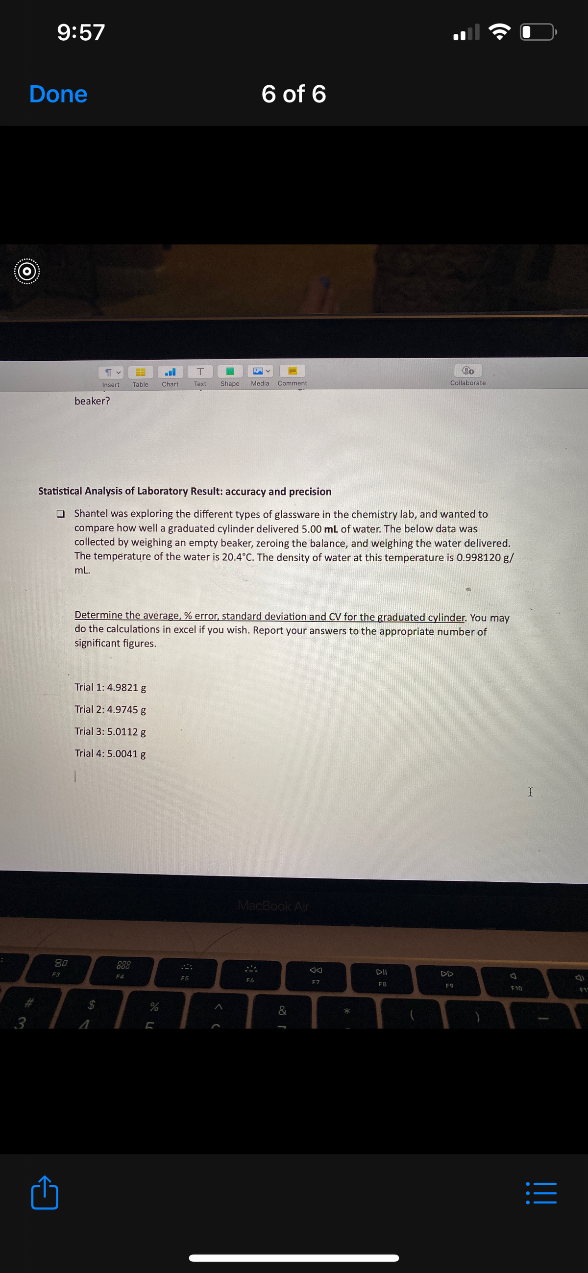 9:57
Done
6 of 6
****..
Insert
Table
Chart
Text
Shape
Media
Comment
Collaborate
beaker?
Statistical Analysis of Laboratory Result: accuracy and precision
O Shantel was exploring the different types of glassware in the chemistry lab, and wanted to
compare how well a graduated cylinder delivered 5.00 mL of water. The below data was
collected by weighing an empty beaker, zeroing the balance, and weighing the water delivered.
The temperature of the water is 20.4°C. The density of water at this temperature is 0.998120 g/
mL.
Determine the average, % error, standard deviation and CV for the graduated cylinder. You may
do the calculations in excel if you wish. Report your answers to the appropriate number of
significant figures.
Trial 1: 4.9821g
Trial 2: 4.9745 g
Trial 3: 5.0112 g
Trial 4: 5.0041 g
MacBook Air
80
F3
DII
DD
F4
F5
F6
F7
F8
F9
F10
F1
%24
&
