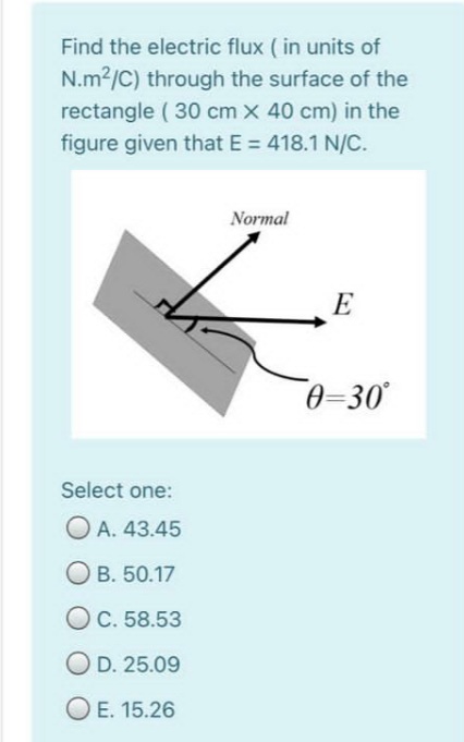 Find the electric flux ( in units of
N.m2/C) through the surface of the
rectangle ( 30 cm x 40 cm) in the
figure given that E = 418.1 N/C.
Normal
E
0-30°
Select one:
O A. 43.45
Ов. 50.17
O C. 58.53
O D. 25.09
O E. 15.26

