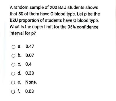 A random sample of 200 BZU students shows
that 80 of them have O blood type. Let p be the
BZU proportion of students have O blood type.
What is the upper limit for the 95% confidence
interval for p?
O a. 0.47
O b. 0.07
O C. 0.4
o d. 0.33
O e. None.
O f. 0.03
