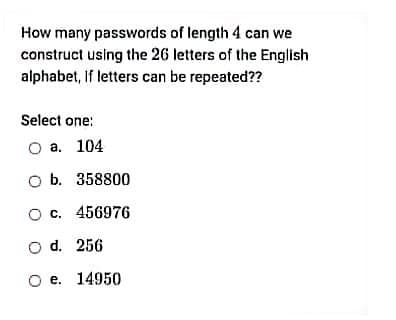 How many passwords of length 4 can we
construct using the 26 letters of the English
alphabet, If letters can be repeated??
Select one:
O a. 104
O b. 358800
O c. 456976
O d. 256
O e. 14950
