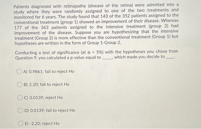 Patients diagnosed with retinopathy (disease of the retina) were admitted into a
study where they were randomly assigned to one of the two treatments and
monitored for 6 years. The study found that 143 of the 352 patients assigned to the
conventional treatment (group 1) showed an improvement of their disease. Whereas
177 of the 363 patients assigned to the intensive treatment (group 2) had
improvement of the disease. Suppose you are hypothesizing that the intensive
treatment (Group 2) is more effective than the conventional treatment (Group 1) but
hypotheses are written in the form of Group 1-Group 2.
Conducting a test of significance (at a 5%) with the hypotheses you chose from
Question 9, you calculated a p-value equal to which made you decide to
O A) 0.9861; fail to reject Ho
B) 2.20; fail to reject Ho
OC) 0.0139; reject Ho
D) 0.0139; fail to reject Ho
E) -2.20; reject Ho
