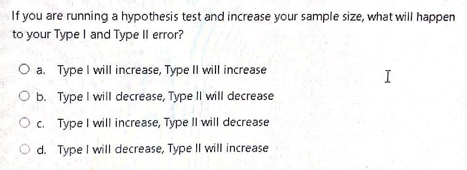 If you are running a hypothesis test and increase your sample size, what will happen
to your Type I and Type Il error?
a. Type I will increase, Type Il will increase
b. Type I will decrease, Type Il will decrease
O c. Type I will increase, Type II will decrease
O d. Type l will decrease, Type II will increase
