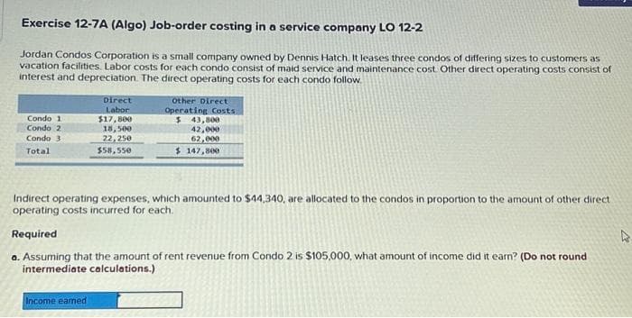 Exercise 12-7A (Algo) Job-order costing in a service company LO 12-2
Jordan Condos Corporation is a small company owned by Dennis Hatch. It leases three condos of differing sizes to customers as
vacation facilities. Labor costs for each condo consist of maid service and maintenance cost. Other direct operating costs consist of
interest and depreciation. The direct operating costs for each condo follow
Condo 1
Condo 2
Condo 3
Total
Direct
Labor
$17,800
18,500
22,250
$58,550
Other Direct
Operating Costs.
$ 43,800
42,000
62,000
$147,800
Indirect operating expenses, which amounted to $44,340, are allocated to the condos in proportion to the amount of other direct
operating costs incurred for each.
Required
Income earned
a. Assuming that the amount of rent revenue from Condo 2 is $105,000, what amount of income did it earn? (Do not round
intermediate calculations.)
A