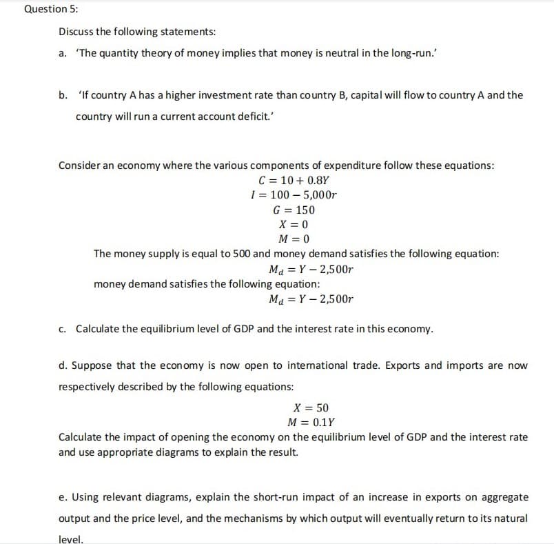 Question 5:
Discuss the following statements:
a. 'The quantity theory of money implies that money is neutral in the long-run.'
b. 'If country A has a higher investment rate than country B, capital will flow to country A and the
country will run a current account deficit.'
Consider an economy where the various components of expenditure follow these equations:
C = 10+ 0.8Y
I = 100 - 5,000r
G = 150
X = 0
M = 0
The money supply is equal to 500 and money demand satisfies the following equation:
M₁ = Y - 2,500r
money demand satisfies the following equation:
M₁ = Y - 2,500r
c. Calculate the equilibrium level of GDP and the interest rate in this economy.
d. Suppose that the economy is now open to international trade. Exports and imports are now
respectively described by the following equations:
X = 50
M = 0.1Y
Calculate the impact of opening the economy on the equilibrium level of GDP and the interest rate
and use appropriate diagrams to explain the result.
e. Using relevant diagrams, explain the short-run impact of an increase in exports on aggregate
output and the price level, and the mechanisms by which output will eventually return to its natural
level.