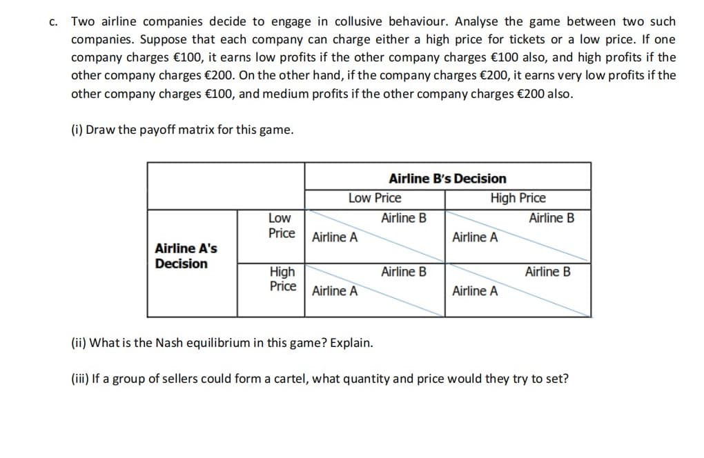 C. Two airline companies decide to engage in collusive behaviour. Analyse the game between two such
companies. Suppose that each company can charge either a high price for tickets or a low price. If one
company charges €100, it earns low profits if the other company charges €100 also, and high profits if the
other company charges €200. On the other hand, if the company charges €200, it earns very low profits if the
other company charges €100, and medium profits if the other company charges €200 also.
(i) Draw the payoff matrix for this game.
Airline A's
Decision
Low
Price
High
Price
Low Price
Airline A
Airline A
Airline B's Decision
(ii) What is the Nash equilibrium in this game? Explain.
Airline B
Airline B
High Price
Airline B
Airline A
Airline A
Airline B
(iii) If a group of sellers could form a cartel, what quantity and price would they try to set?