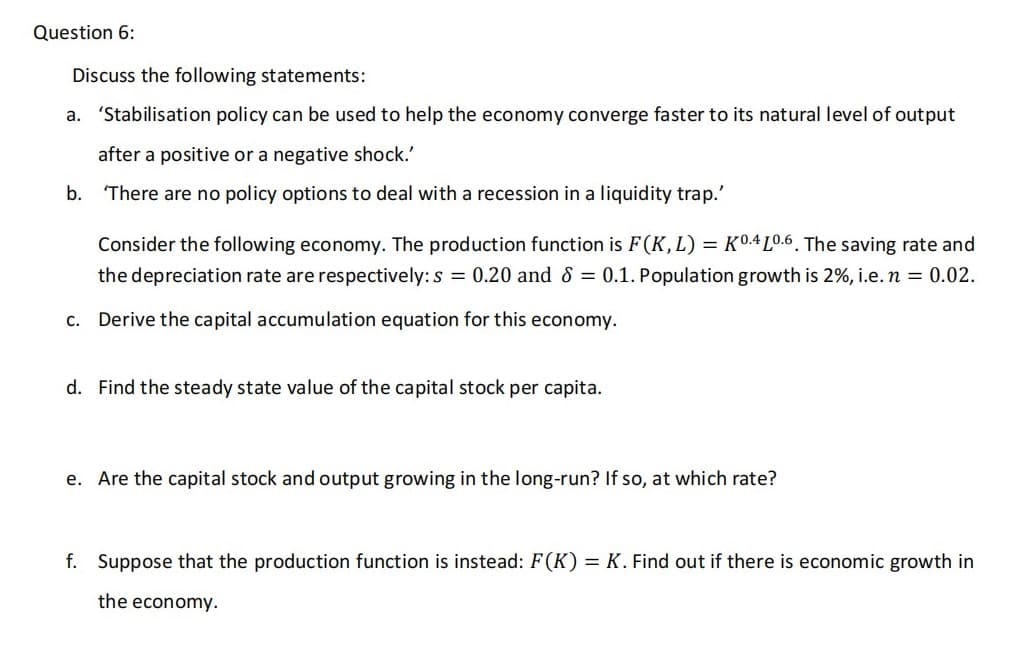 Question 6:
Discuss the following statements:
a. 'Stabilisation policy can be used to help the economy converge faster to its natural level of output
after a positive or a negative shock.'
b. There are no policy options to deal with a recession in a liquidity trap.'
C.
Consider the following economy. The production function is F(K, L) = K0.4 10.6. The saving rate and
the depreciation rate are respectively: s= 0.20 and 8 = 0.1. Population growth is 2%, i.e. n = 0.02.
Derive the capital accumulation equation for this economy.
d. Find the steady state value of the capital stock per capita.
e. Are the capital stock and output growing in the long-run? If so, at which rate?
f. Suppose that the production function is instead: F(K) = K. Find out if there is economic growth in
the economy.