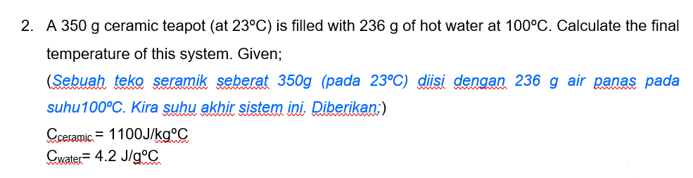 2. A 350 g ceramic teapot (at 23°C) is filled with 236 g of hot water at 100°C. Calculate the final
temperature of this system. Given;
(Sebuah teko seramik seberat 350g (pada 23°C) diisi dengan 236 g air panas pada
suhu100°C. Kira suhu akhir sistem ini. Diberikan:)
Cceramic. = 1100J/kg°C
Cwater= 4.2 J/g°C
