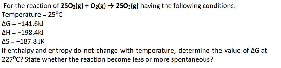 For the reaction of 2SO2(g) + O2(g) → 2SO3(g) having the following conditions:
Temperature = 25°C
AG = -141.6kJ
AH = -198.4kJ
AS = -187.8 JK
If enthalpy and entropy do not change with temperature, determine the value of AG at
227°C? State whether the reaction become less or more spontaneous?
