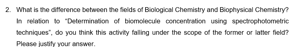 2. What is the difference between the fields of Biological Chemistry and Biophysical Chemistry?
In relation to “Determination of biomolecule concentration using spectrophotometric
techniques", do you think this activity falling under the scope of the former or latter field?
Please justify your answer.
