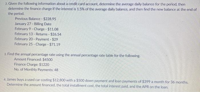 2. Given the following information about a credit card account, determine the average daily balance for the period, then
determine the finance charge if the interest is 1.5% of the average daily balance, and then find the new balance at the end of
the period.
Previous Balance - $228.95
January 27 - Billing Date
February 9 - Charge - $11.08
February 13 - Returns - $26.54
February 20 - Payment - $29
February 25 - Charge - $71.19
3. Find the annual percentage rate using the annual percentage rate table for the following.
Amount Financed: $4500
Finance Charge: $1220
No. of Monthly Payments: 48
4. James buys a used car costing $12,800 with a $500 down payment and loan payments of $399 a month for 36 months.
Determine the amount financed, the total installment cost, the total interest paid, and the APR on the loan.
