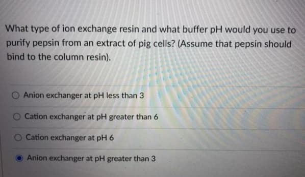 What type of ion exchange resin and what buffer pH would you use to
purify pepsin from an extract of pig cells? (Assume that pepsin should
bind to the column resin).
Anion exchanger at pH less than 3
Cation exchanger at pH greater than 6
Cation exchanger at pH 6
Anion exchanger at pH greater than 3
