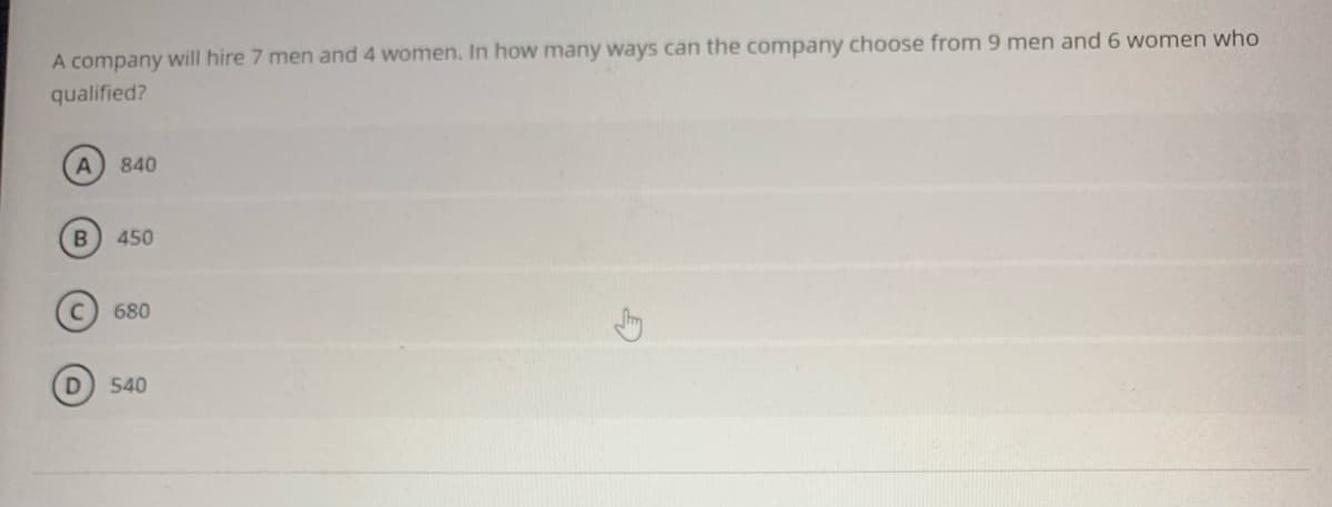 A company will hire 7 men and 4 women. In how many ways can the company choose from 9 men and 6 women who
qualified?
840
450
680
540
