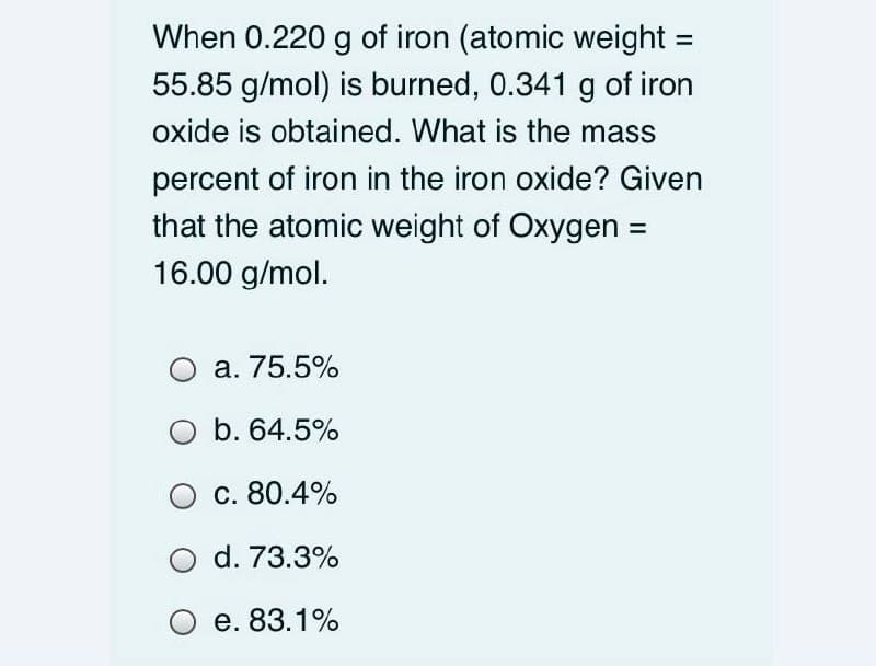 When 0.220 g of iron (atomic weight =
55.85 g/mol) is burned, 0.341 g of iron
oxide is obtained. What is the mass
percent of iron in the iron oxide? Given
that the atomic weight of Oxygen =
16.00 g/mol.
O a. 75.5%
O b. 64.5%
c. 80.4%
d. 73.3%
е. 83.1%
