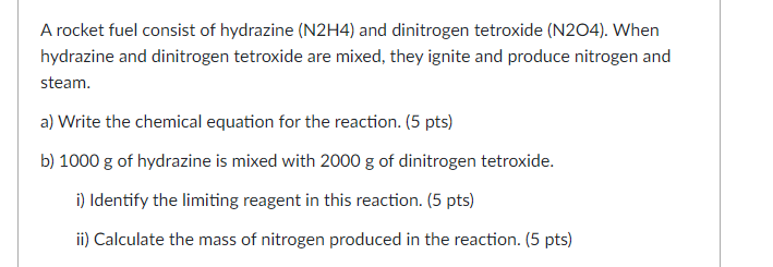 A rocket fuel consist of hydrazine (N2H4) and dinitrogen tetroxide (N204). When
hydrazine and dinitrogen tetroxide are mixed, they ignite and produce nitrogen and
steam.
a) Write the chemical equation for the reaction. (5 pts)
b) 1000 g of hydrazine is mixed with 2000 g of dinitrogen tetroxide.
i) Identify the limiting reagent in this reaction. (5 pts)
ii) Calculate the mass of nitrogen produced in the reaction. (5 pts)
