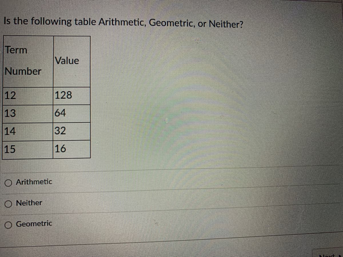 Is the following table Arithmetic, Geometric, or Neither?
Term
Value
Number
12
128
13
64
14
32
15
16
O Arithmetic
O Neither
O Geometric
Noxt
