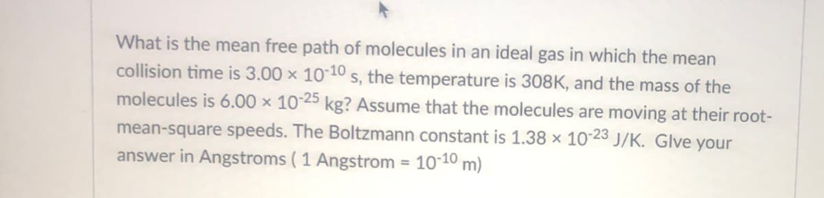 What is the mean free path of molecules in an ideal gas in which the mean
collision time is 3.00 x 1010 s, the temperature is 308K, and the mass of the
molecules is 6.00 × 10-25 kg? Assume that the molecules are moving at their root-
mean-square speeds. The Boltzmann constant is 1.38 x 10-23 J/K. Glve your
answer in Angstroms ( 1 Angstrom = 10-10 m)
