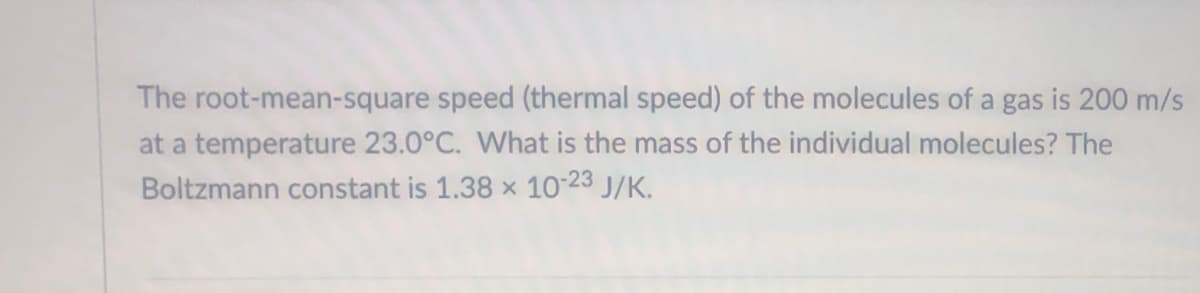 The root-mean-square speed (thermal speed) of the molecules of a gas is 200 m/s
at a temperature 23.0°C. What is the mass of the individual molecules? The
Boltzmann constant is 1.38 x 10-23 J/K.
