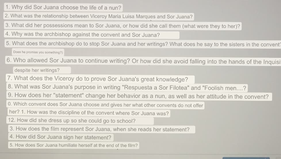 1. Why did Sor Juana choose the life of a nun?
2. What was the relationship between Viceroy Maria Luisa Marques and Sor Juana?
3. What did her possessions mean to Sor Juana, or how did she call them (what were they to her)?
4. Why was the archbishop against the convent and Sor Juana?
5. What does the archbishop do to stop Sor Juana and her writings? What does he say to the sisters in the convent?
Does he promise you something?)
6. Who allowed Sor Juana to continue writing? Or how did she avoid falling into the hands of the Inquisi
despite her writings?
7. What does the Viceroy do to prove Sor Juana's great knowledge?
8. What was Sor Juana's purpose in writing "Respuesta a Sor Filotea" and "Foolish men...?
9. How does her "statement" change her behavior as a nun, as well as her attitude in the convent?
0. Which convent does Sor Juana choose and gives her what other convents do not offer
her? 1. How was the discipline of the convent where Sor Juana was?
12. How did she dress up so she could go to school?
3. How does the film represent Sor Juana, when she reads her statement?
4. How did Sor Juana sign her statement?
5. How does Sor Juana humiliate herself at the end of the film?
