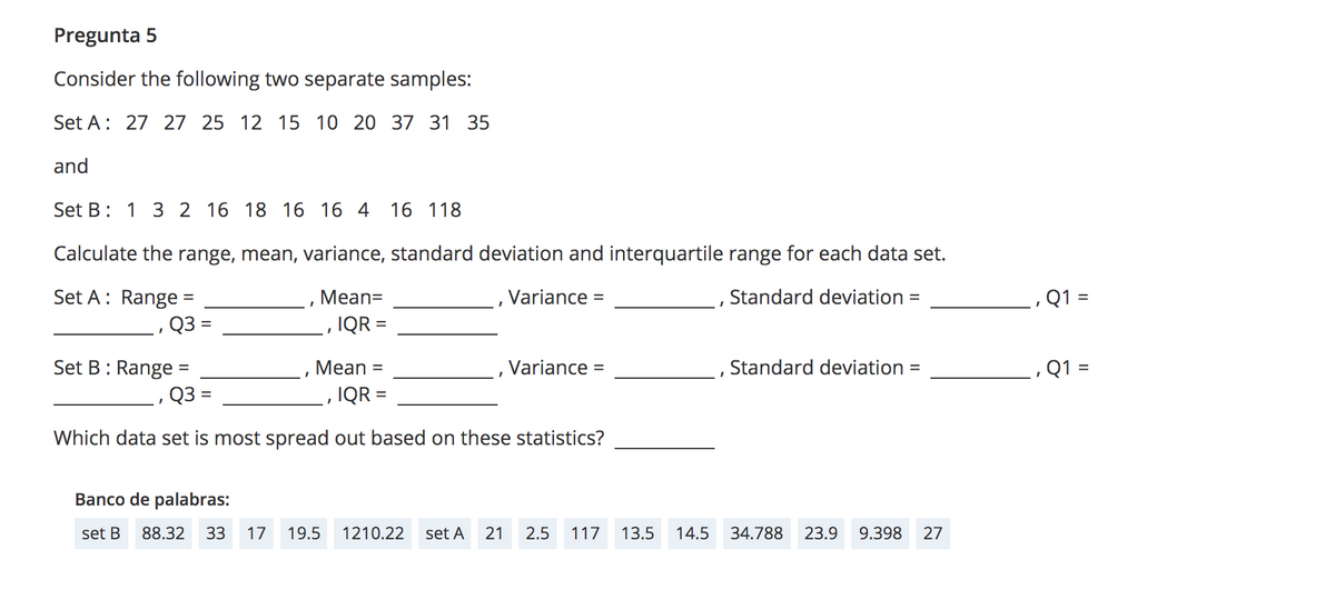 Pregunta 5
Consider the following two separate samples:
Set A: 27 27 25 12 15 10 20 37 31 35
and
Set B: 1 3 2 16 18 16 16 4
16 118
Calculate the range, mean, variance, standard deviation and interquartile range for each data set.
Set A: Range =
Mean=
Variance =
Standard deviation =
Q1 =
Q3 =
IQR =
Set B: Range
Мean
Variance =
Standard deviation =
Q1 =
%3D
Q3 =
IQR =
Which data set is most spread out based on these statistics?
Banco de palabras:
set B
88.32
33
17
19.5
1210.22
set A
21
2.5
117
13.5
14.5
34.788
23.9
9.398
27
