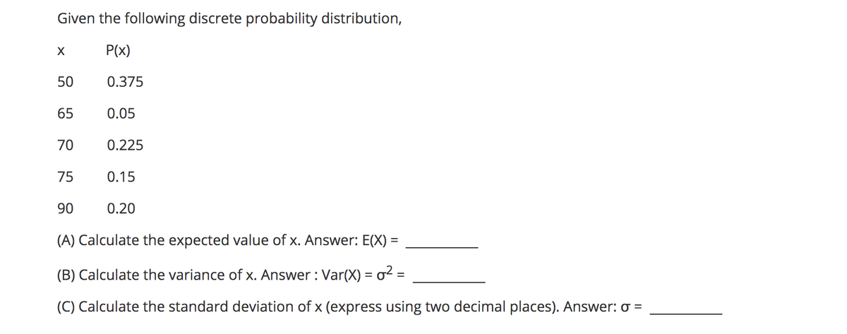 Given the following discrete probability distribution,
P(x)
50
0.375
65
0.05
70
0.225
75
0.15
90
0.20
(A) Calculate the expected value of x. Answer: E(X) =
(B) Calculate the variance of x. Answer : Var(X) = o? =
(C) Calculate the standard deviation of x (express using two decimal places). Answer: o =
