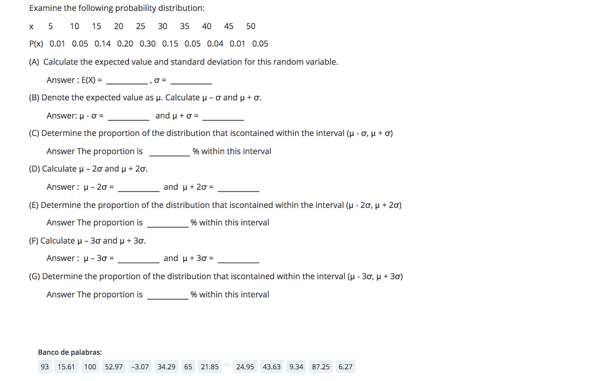 Examine the following probability distribution:
10
15
20
25
30
35
40
45
50
P(x) 0.01 0.05 0.14 0.20 0.30 0.15 0.05 0.04 0.01 0.05
(A) Calculate the expected value and standard deviation for this random variable.
Answer : E(X) =
(B) Denote the expected value as p. Calculate u - o and µ +o.
Answer: μ-σ-
and u + o =
(C) Determine the proportion of the distribution that iscontained within the interval (u - o, µ + ơ)
Answer The proportion is
% within this interval
(D ) Calculate μ-2σ and μ + 2σ.
Answer : u – 20 =
and μ +2σ -
(E) Determine the proportion of the distribution that iscontained within the interval (u - 20, µ + 20)
Answer The proportion is
% within this interval
(F) Calculate µ - 30 and u + 30.
Answer : u - 30 =
and μ+ 3σ=
(G) Determine the proportion of the distribution that iscontained within the interval (u - 30, µ + 30)
Answer The proportion is
% within this interval
Banco de palabras:
93
15.61
100
52.97
-3.07 34.29
65
21.85
24.95
43.63
9.34
87.25
6.27
