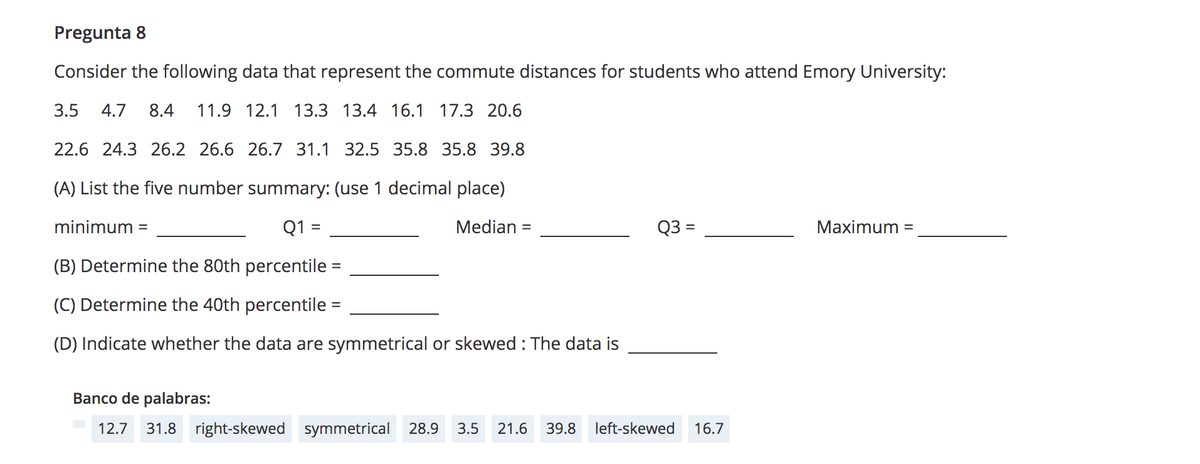 Pregunta 8
Consider the following data that represent the commute distances for students who attend Emory University:
3.5
4.7
8.4
11.9 12.1 13.3 13.4 16.1 17.3 20.6
22.6 24.3 26.2 26.6 26.7 31.1 32.5 35.8 35.8 39.8
(A) List the five number summary: (use 1 decimal place)
minimum
Q1
Median =
Q3 =
Maximum
%3D
%3D
(B) Determine the 80th percentile
(C) Determine the 40th percentile
%3D
(D) Indicate whether the data are symmetrical or skewed : The data is
Banco de palabras:
12.7
31.8 right-skewed symmetrical 28.9
3.5
21.6
39.8
left-skewed
16.7
