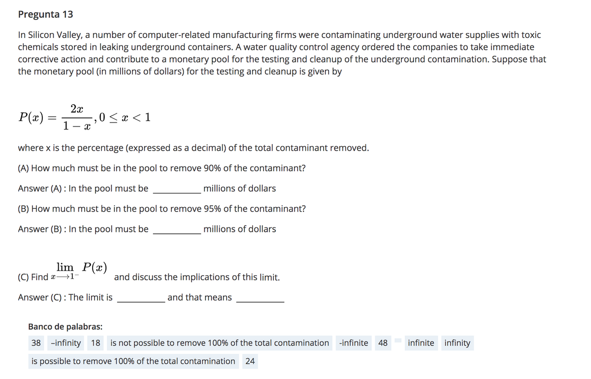 Pregunta 13
In Silicon Valley, a number of computer-related manufacturing firms were contaminating underground water supplies with toxic
chemicals stored in leaking underground containers. A water quality control agency ordered the companies to take immediate
corrective action and contribute to a monetary pool for the testing and cleanup of the underground contamination. Suppose that
the monetary pool (in millions of dollars) for the testing and cleanup is given by
P(x)
2x
0 < x < 1
1- x
where x is the percentage (expressed as a decimal) of the total contaminant removed.
(A) How much must be in the pool to remove 90% of the contaminant?
Answer (A) : In the pool must be
millions of dollars
(B) How much must be in the pool to remove 95% of the contaminant?
Answer (B) : In the pool must be
millions of dollars
lim P(x)
(C) Find x-→1-
and discuss the implications of this limit.
Answer (C) : The limit is
and that means
Banco de palabras:
38 -infinity 18
is not possible to remove 100% of the total contamination
-infinite
48
infinite infinity
is possible to remove 100% of the total contamination
24
