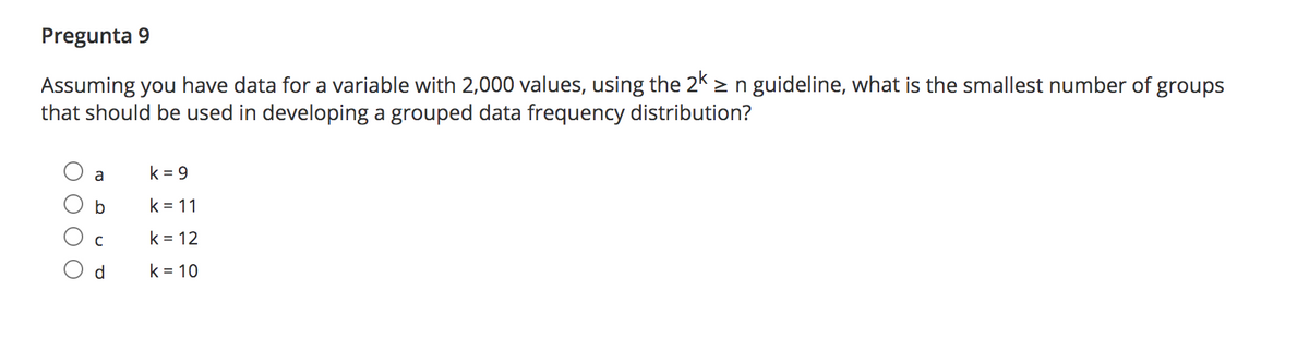 Pregunta 9
Assuming you have data for a variable with 2,000 values, using the 2k > n guideline, what is the smallest number of groups
that should be used in developing a grouped data frequency distribution?
a
k = 9
b
k = 11
k = 12
d
k = 10

