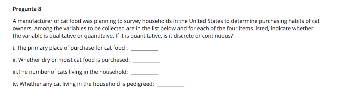 Pregunta 8
A manufacturer of cat food was planning to survey households in the United States to determine purchasing habits of cat
owners. Among the variables to be collected are in the list below and for each of the four items listed, indicate whether
the variable is qualitative or quantitaive. If it is quantitative, is it discrete or continuous?
i. The primary place of purchase for cat food :
ii. Whether dry or moist cat food is purchased:
iii.The number of cats living in the household:
iv. Whether any cat living in the household is pedigreed:

