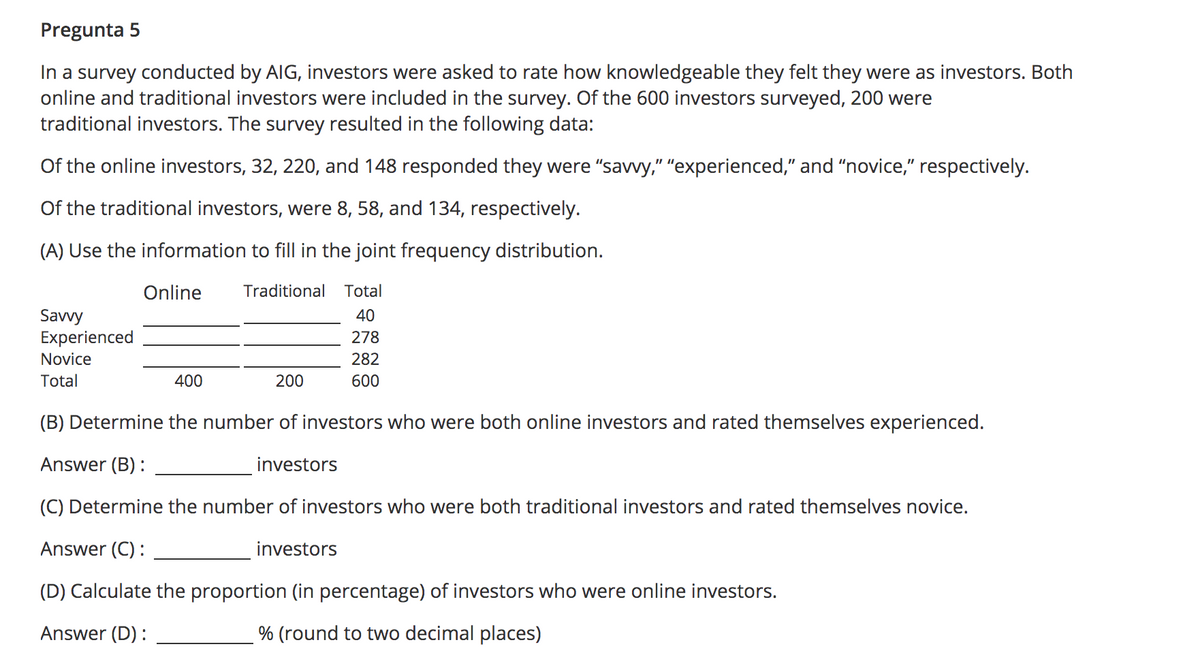 Pregunta 5
In a survey conducted by AIG, investors were asked to rate how knowledgeable they felt they were as investors. Both
online and traditional investors were included in the survey. Of the 600 investors surveyed, 200 were
traditional investors. The survey resulted in the following data:
Of the online investors, 32, 220, and 148 responded they were "savvy," "experienced," and “novice," respectively.
Of the traditional investors, were 8, 58, and 134, respectively.
(A) Use the information to fill in the joint frequency distribution.
Online
Traditional
Total
Savvy
Experienced
40
278
Novice
282
Total
400
200
600
(B) Determine the number of investors who were both online investors and rated themselves experienced.
Answer (B) :
investors
(C) Determine the number of investors who were both traditional investors and rated themselves novice.
Answer (C) :
investors
(D) Calculate the proportion (in percentage) of investors who were online investors.
Answer (D) :
% (round to two decimal places)
