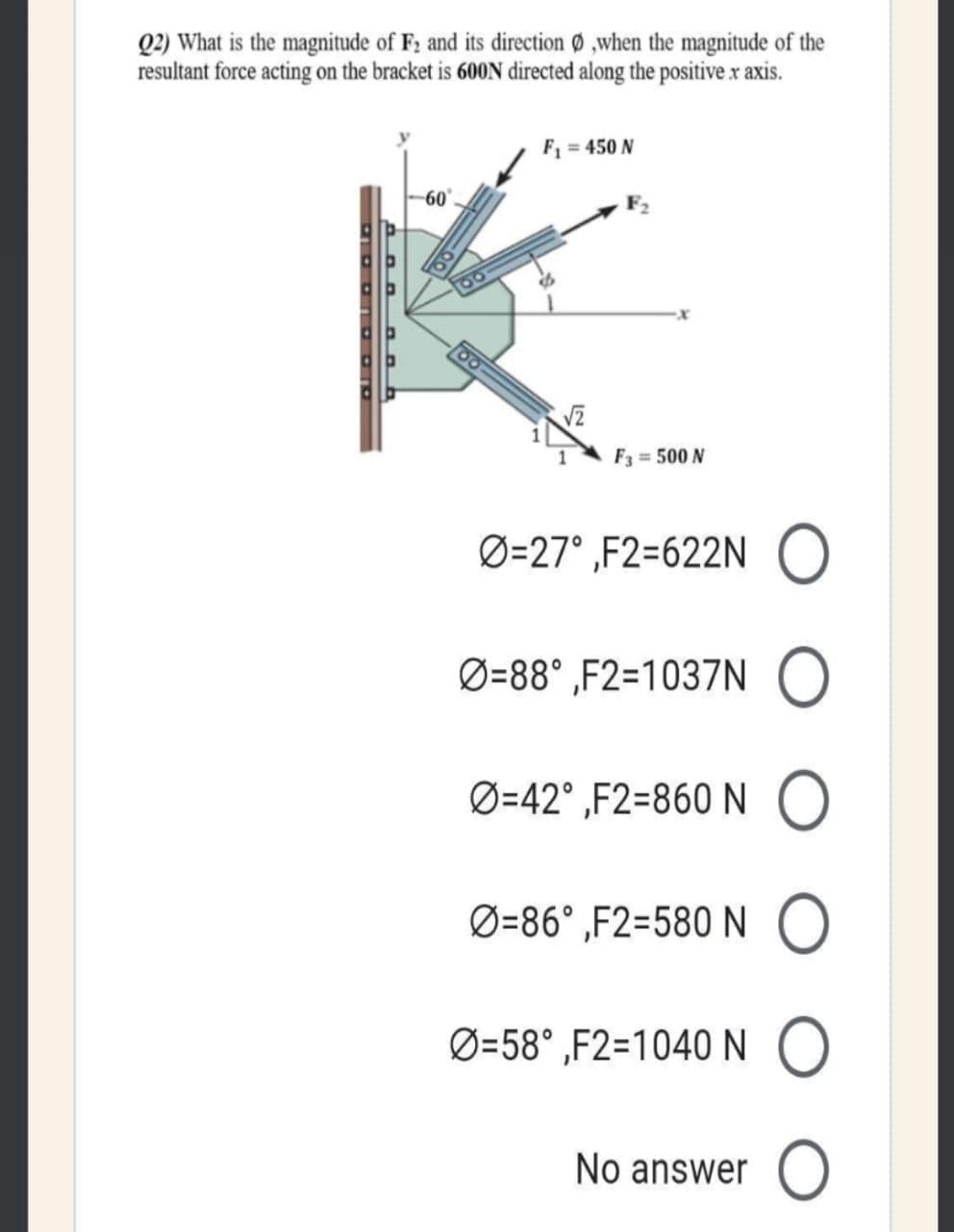 Q2) What is the magnitude of F2 and its direction 0 ,when the magnitude of the
resultant force acting on the bracket is 600N directed along the positive x axis.
F1 = 450 N
60
F3 = 500 N
Ø=27° ,F2=622N O
Ø=88° ,F2=1037N
Ø=42° ,F2=860 NO
Ø=86° ,F2=580 N
Ø=58° ,F2=1040N O
No answer O
