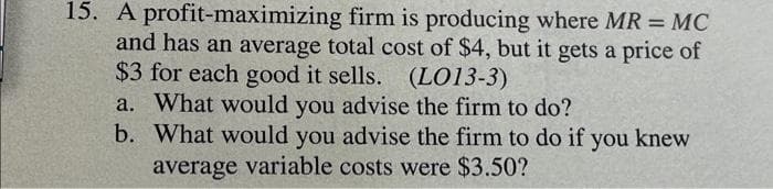 15. A profit-maximizing firm is producing where MR = MC
and has an average total cost of $4, but it gets a price of
$3 for each good it sells. (LO13-3)
a. What would you advise the firm to do?
b. What would you advise the firm to do if you knew
average variable costs were $3.50?
%3D
