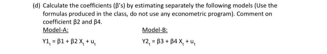 (d) Calculate the coefficients (B's) by estimating separately the following models (Use the
formulas produced in the class, do not use any econometric program). Comment on
coefficient B2 and B4.
Model-A:
Model-B:
Y1, = B1 + B2 X, + u,
Y2, = B3 + B4 X, + u,

