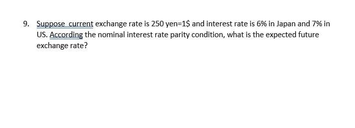 9. Suppose current exchange rate is 250 yen=1$ and interest rate is 6% in Japan and 7% in
US. According the nominal interest rate parity condition, what is the expected future
exchange rate?
