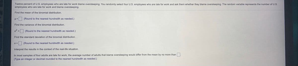 Twelve percent of U.S. employees who are late for work blame oversleeping. You randomly select four U.S. employees who are late for work and ask them whether they blame oversleeping. The random variable represents the number of U.S.
employees who are late for work and blame oversleeping.
Find the mean of the binomial distribution.
(Round to the nearest hundredth as needed.)
Find the variance of the binomial distribution.
o= (Round to the nearest hundredth as needed.)
Find the standard deviation of the binomial distribution. .
(Round to the nearest hundredth as needed.)
Interpret the results in the context of the real-life situation.
In most samples of four adults are late for work, the average number of adults that blame oversleeping would differ from the mean by no more than
(Type an integer or decimal rounded to the nearest hundredth as needed.)
