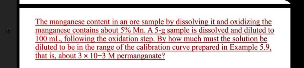 The manganese content in an ore sample by dissolving it and oxidizing the
manganese contains about 5% Mn. A 5-g sample is dissolved and diluted to
100 mL, following the oxidation step. By how much must the solution be
diluted to be in the range of the calibration curve prepared in Example 5.9,
that is, about 3 × 10–3 M permanganate?
