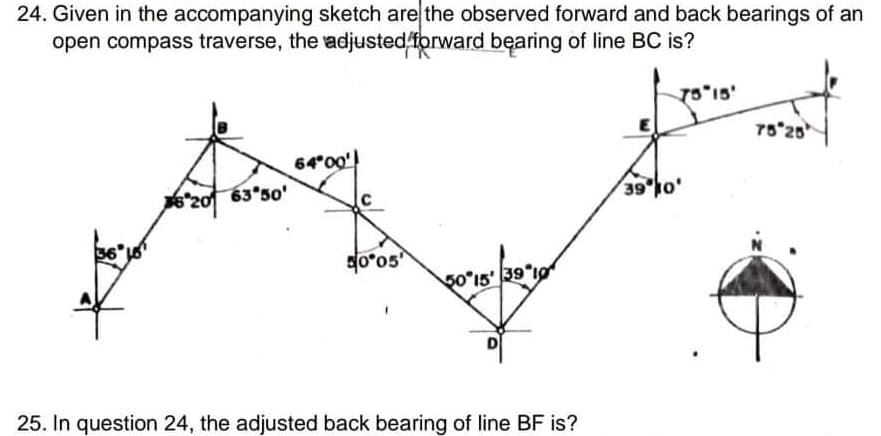 24. Given in the accompanying sketch are the observed forward and back bearings of an
open compass traverse, the adjusted forward bęaring of line BC is?
75 25
64°00')
20 63 50'
39 0'
01.6E91.0
D
25. In question 24, the adjusted back bearing of line BF is?
