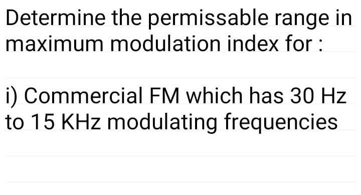 Determine the permissable range in
maximum modulation index for :
i) Commercial FM which has 30 Hz
to 15 KHz modulating frequencies
