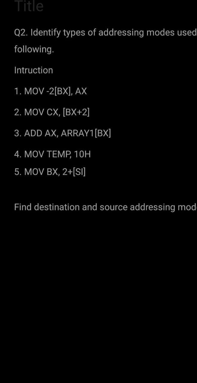 Title
Q2. Identify types of addressing modes used
following.
Intruction
1. MOV -2[BX], AX
2. MOV CX, [BX+2]
3. ADD AX, ARRAY1[BX]
4. MOV TEMP, 10H
5. MOV BX, 2+[S]
Find destination and source addressing mod
