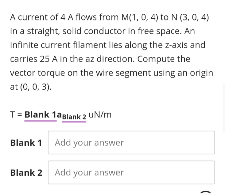 A current of 4 A flows from M(1, 0, 4) to N (3, 0, 4)
in a straight, solid conductor in free space. An
infinite current filament lies along the z-axis and
carries 25 A in the az direction. Compute the
vector torque on the wire segment using an origin
at (0, 0, 3).
T= Blank 1aBlank 2 UN/m
Blank 1 Add your answer
Blank 2 Add your answer
