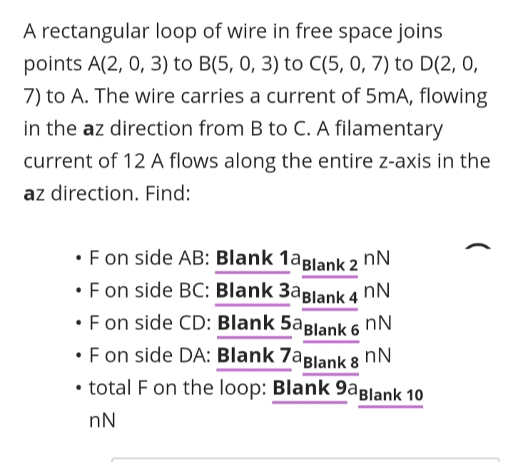 A rectangular loop of wire in free space joins
points A(2, 0, 3) to B(5, 0, 3) to C(5, 0, 7) to D(2, 0,
7) to A. The wire carries a current of 5mA, flowing
in the az direction from B to C. A filamentary
current of 12 A flows along the entire z-axis in the
az direction. Find:
•F on side AB: Blank 1aBlank 2
nN
• F on side BC: Blank 3aßlank 4
•F on side CD: Blank 5aBlank 6 nN.
F on side DA: Blank 7aBlank 8
• total F on the loop: Blank 9aBlank 10
nN
nN
nN
