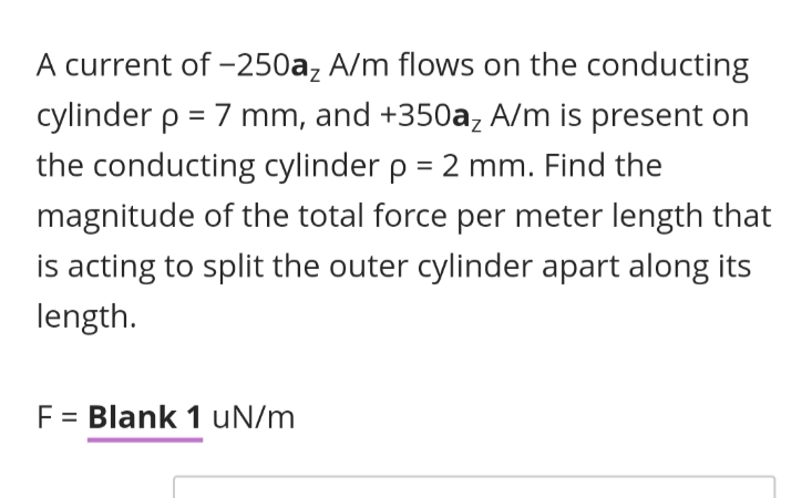 A current of -250a, A/m flows on the conducting
cylinder p = 7 mm, and +350a, A/m is present on
the conducting cylinder p = 2 mm. Find the
magnitude of the total force per meter length that
is acting to split the outer cylinder apart along its
length.
F = Blank 1 uN/m
