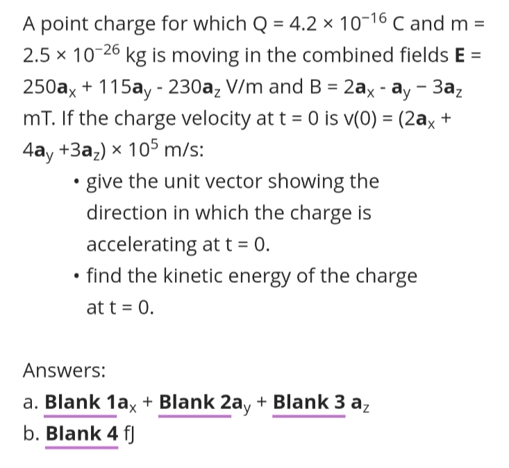A point charge for which Q = 4.2 × 10-16 C and m =
2.5 x 10-26 kg is moving in the combined fields E =
250ax + 115ay - 230a, V/m and B = 2ax - ay - 3a,
mT. If the charge velocity at t = 0 is v(0) = (2ax +
4ay +3az) × 105 m/s:
%3D
give the unit vector showing the
direction in which the charge is
accelerating at t = 0.
find the kinetic energy of the charge
at t = 0.
Answers:
a. Blank 1ax + Blank 2ay + Blank 3 az
b. Blank 4 fJ
