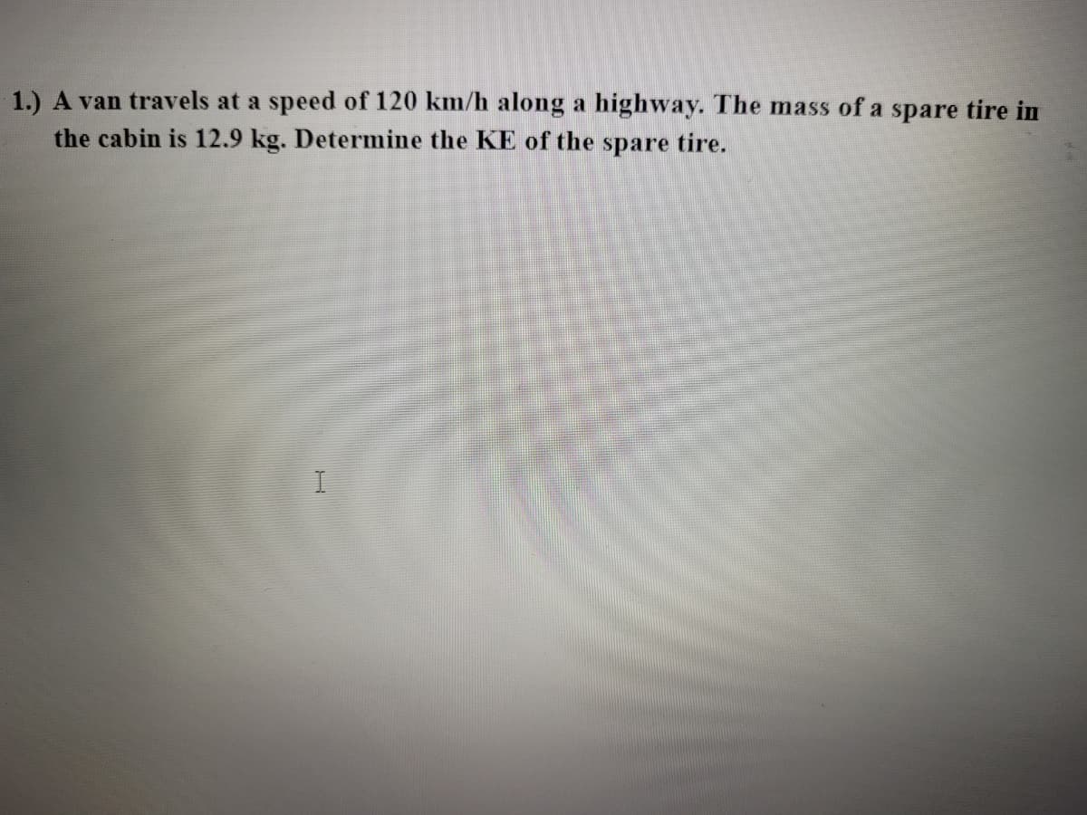 1.) A van travels at a speed of 120 km/h along a highway. The mass of a spare tire in
the cabin is 12.9 kg. Determine the KE of the spare tire.
