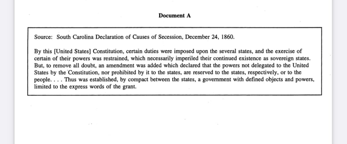 Document A
Source: South Carolina Declaration of Causes of Secession, December 24, 1860.
By this [United States] Constitution, certain duties were imposed upon the several states, and the exercise of
certain of their powers was restrained, which necessarily imperiled their continued existence as sovereign states.
But, to remove all doubt, an amendment was added which declared that the powers not delegated to the United
States by the Constitution, nor prohibited by it to the states, are reserved to the states, respectively, or to the
people.... Thus was established, by compact between the states, a government with defined objects and powers,
limited to the express words of the grant.