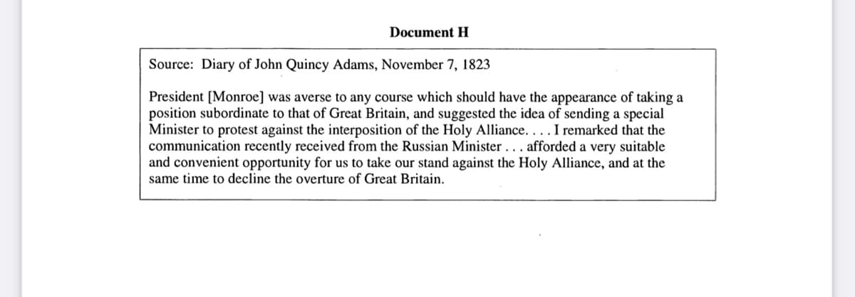 Document H
Source: Diary of John Quincy Adams, November 7, 1823
President [Monroe] was averse to any course which should have the appearance of taking a
position subordinate to that of Great Britain, and suggested the idea of sending a special
Minister to protest against the interposition of the Holy Alliance.... I remarked that the
communication recently received from the Russian Minister... afforded a very suitable
and convenient opportunity for us to take our stand against the Holy Alliance, and at the
same time to decline the overture of Great Britain.