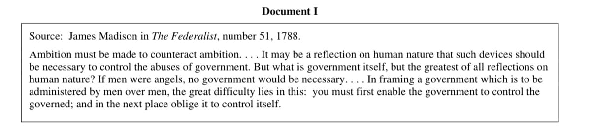Document I
Source: James Madison in The Federalist, number 51, 1788.
Ambition must be made to counteract ambition. . . . It may be a reflection on human nature that such devices should
be necessary to control the abuses of government. But what is government itself, but the greatest of all reflections on
human nature? If men were angels, no government would be necessary. ... In framing a government which is to be
administered by men over men, the great difficulty lies in this: you must first enable the government to control the
governed; and in the next place oblige it to control itself.